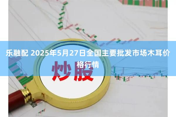 乐融配 2025年5月27日全国主要批发市场木耳价格行情