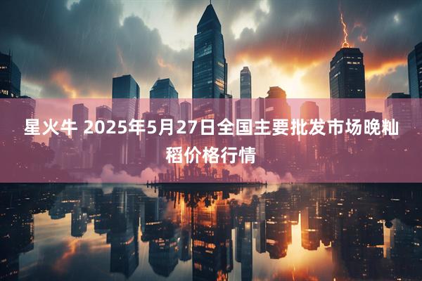 星火牛 2025年5月27日全国主要批发市场晚籼稻价格行情