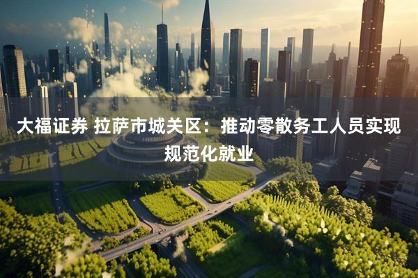 大福证券 拉萨市城关区：推动零散务工人员实现规范化就业