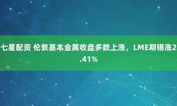 七星配资 伦敦基本金属收盘多数上涨，LME期锡涨2.41%