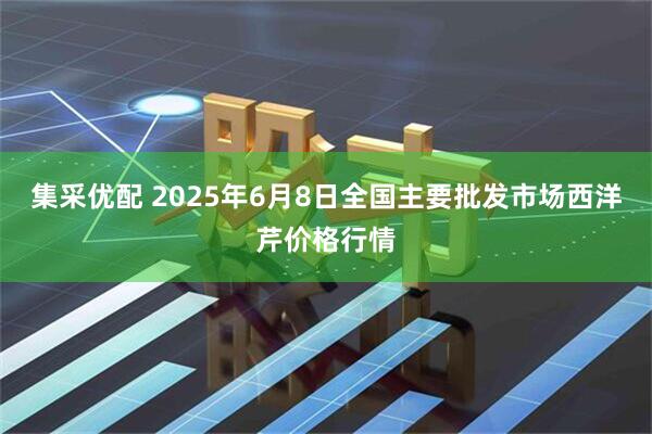 集采优配 2025年6月8日全国主要批发市场西洋芹价格行情