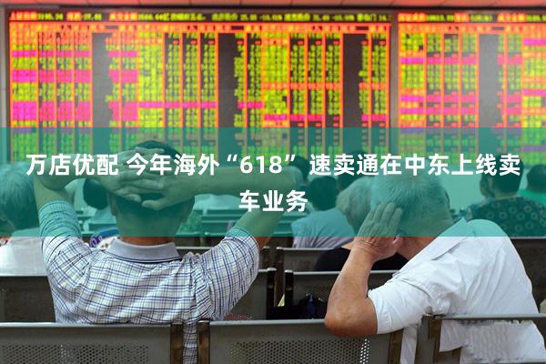 万店优配 今年海外“618” 速卖通在中东上线卖车业务