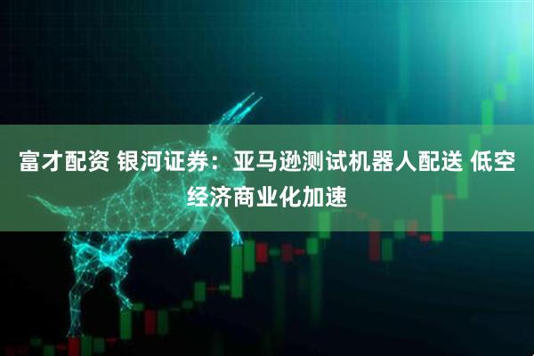 富才配资 银河证券：亚马逊测试机器人配送 低空经济商业化加速