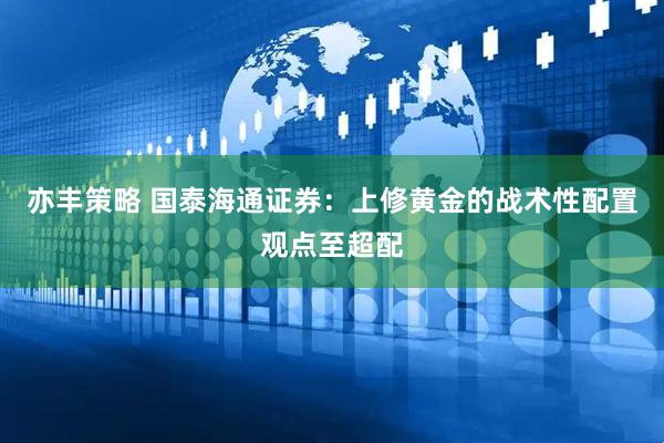 亦丰策略 国泰海通证券：上修黄金的战术性配置观点至超配