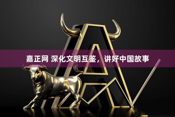 嘉正网 深化文明互鉴，讲好中国故事