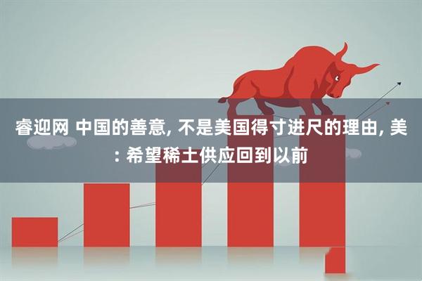 睿迎网 中国的善意, 不是美国得寸进尺的理由, 美: 希望稀土供应回到以前