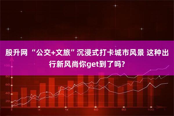 股升网 “公交+文旅”沉浸式打卡城市风景 这种出行新风尚你get到了吗?