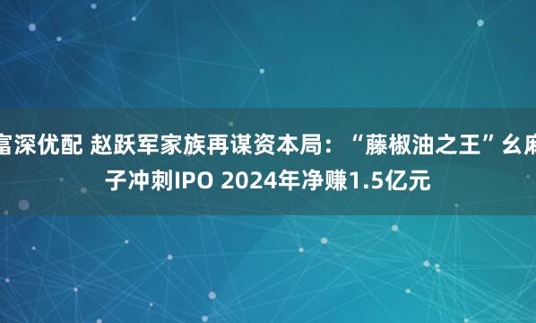 富深优配 赵跃军家族再谋资本局：“藤椒油之王”幺麻子冲刺IPO 2024年净赚1.5亿元