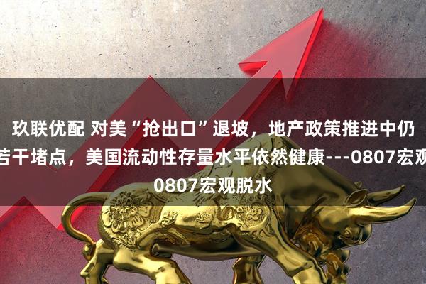 玖联优配 对美“抢出口”退坡，地产政策推进中仍存在若干堵点，美国流动性存量水平依然健康---0807宏观脱水