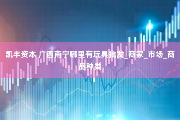 凯丰资本 广西南宁哪里有玩具批发_商家_市场_商品种类