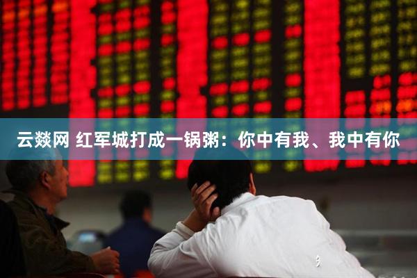 云燚网 红军城打成一锅粥：你中有我、我中有你