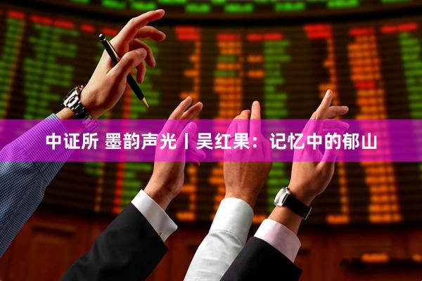中证所 墨韵声光丨吴红果：记忆中的郁山