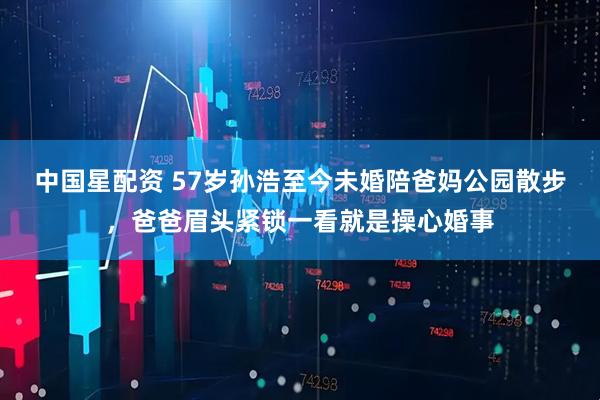 中国星配资 57岁孙浩至今未婚陪爸妈公园散步，爸爸眉头紧锁一看就是操心婚事