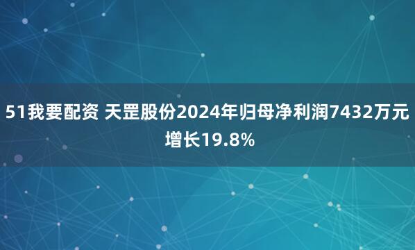 51我要配资 天罡股份2024年归母净利润7432万元 增长19.8%
