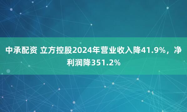 中承配资 立方控股2024年营业收入降41.9%，净利润降351.2%