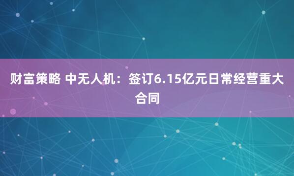 财富策略 中无人机：签订6.15亿元日常经营重大合同