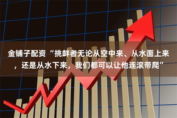 金铺子配资 “挑衅者无论从空中来、从水面上来，还是从水下来，我们都可以让他连滚带爬”