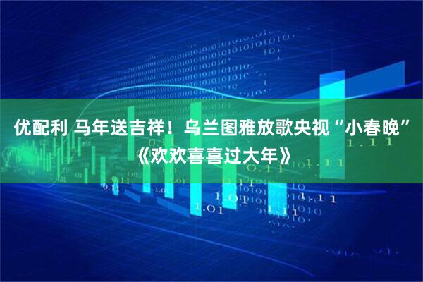 优配利 马年送吉祥！乌兰图雅放歌央视“小春晚”《欢欢喜喜过大年》