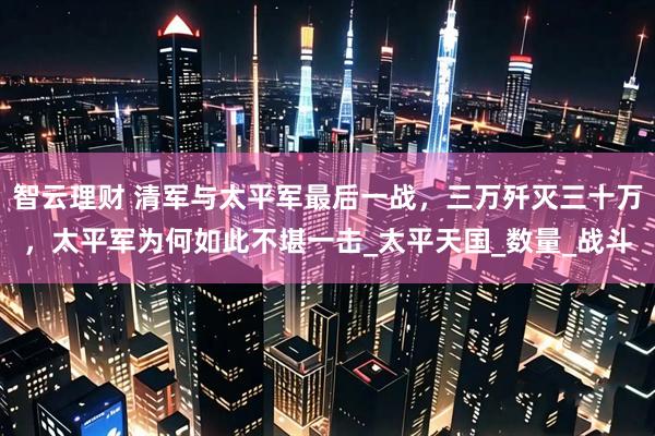 智云理财 清军与太平军最后一战，三万歼灭三十万，太平军为何如此不堪一击_太平天国_数量_战斗