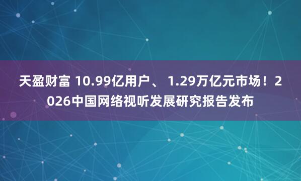 天盈财富 10.99亿用户、 1.29万亿元市场！2026中国网络视听发展研究报告发布