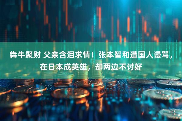 犇牛聚财 父亲含泪求情！张本智和遭国人谩骂，在日本成英雄，却两边不讨好
